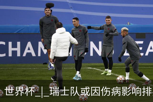 世界杯 | 瑞士队或因伤病影响排兵布阵