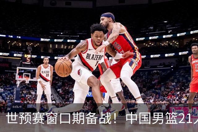 世预赛窗口期备战！中国男篮21人集训名单出炉 杨瀚森重磅回归