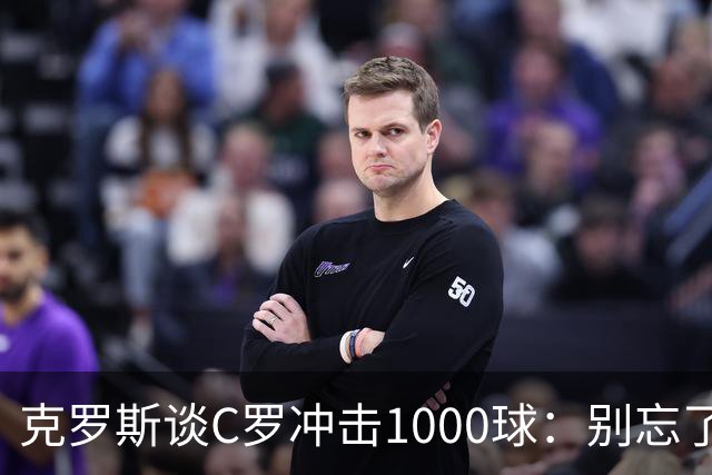 克罗斯谈C罗冲击1000球：别忘了，他的每一个进球都被全世界见证！