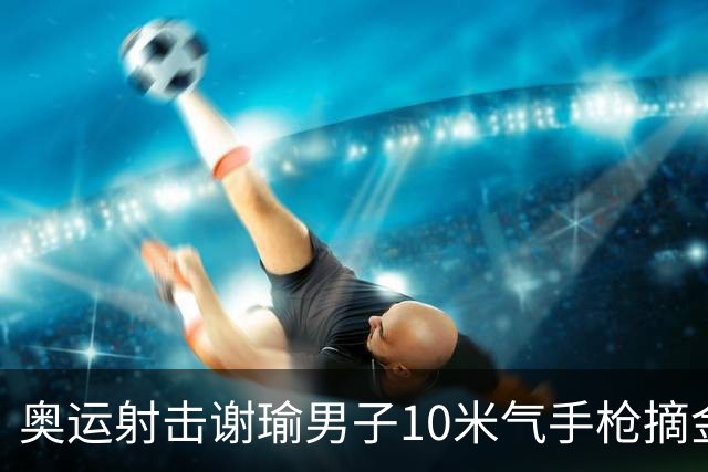 奥运射击谢瑜男子10米气手枪摘金 中国获得第3金