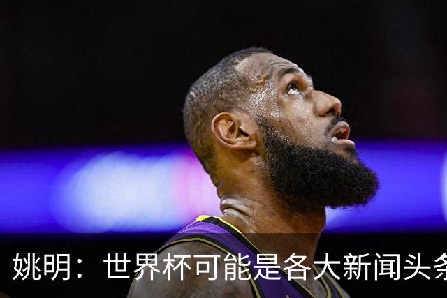 姚明：世界杯可能是各大新闻头条 但篮球在中国受欢迎程度可以比肩足球