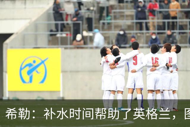 希勒：补水时间帮助了英格兰，图赫尔得以把战术想法传递给球员们