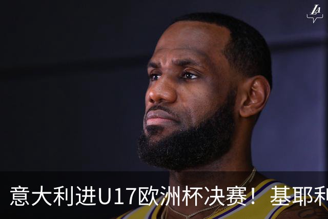 意大利进U17欧洲杯决赛！基耶利尼：我们不缺人才但要更好地培养