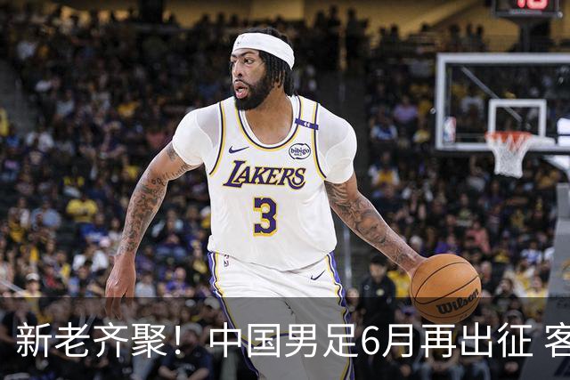 新老齐聚！中国男足6月再出征 客战新加坡主场对阵泰国