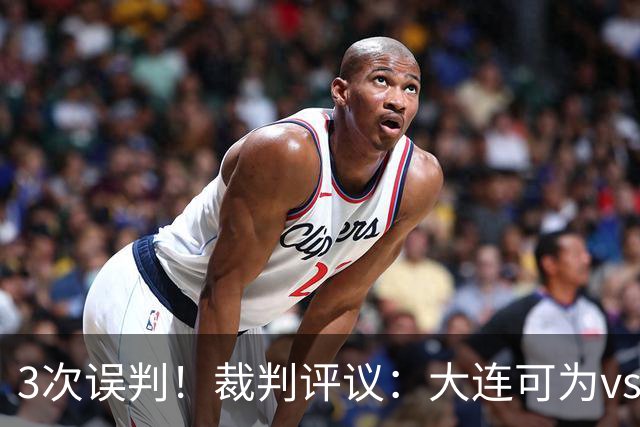 3次误判！裁判评议：大连可为vs上海赛更达 裁判判点错误+漏判2点