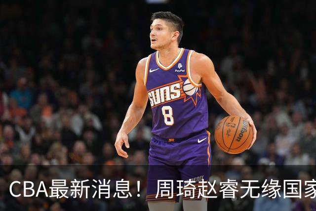 CBA最新消息！周琦赵睿无缘国家队，北卡大学接触林葳，辽宁签约2米11中锋