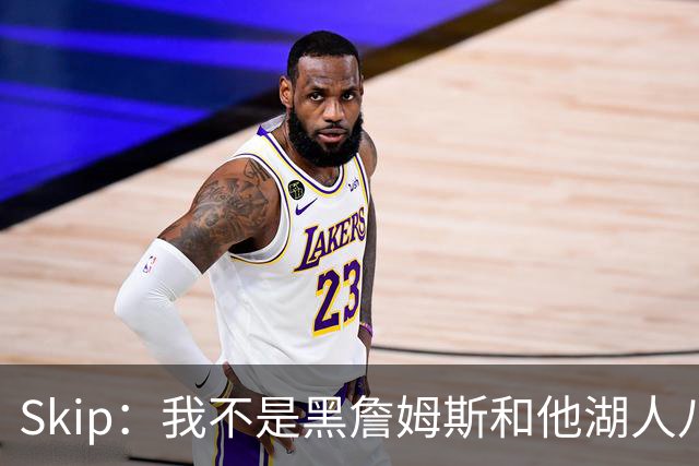 Skip：我不是黑詹姆斯&他湖人八年表现平庸 我最多只能给他打C